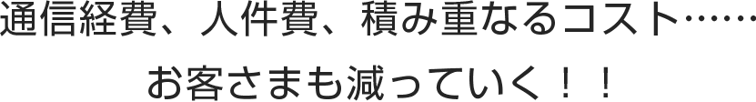通信経費、人件費、積み重なるコスト……お客様も減っていく！！