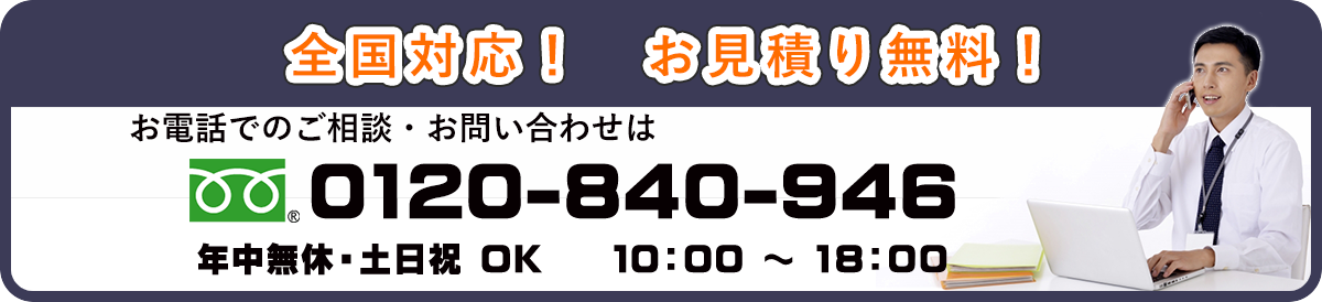 全国対応！　お見積もり無料！　お電話でのご相談・お問い合わせは　0120-840-946　年中無休・土日祝OK　10：00～18：00